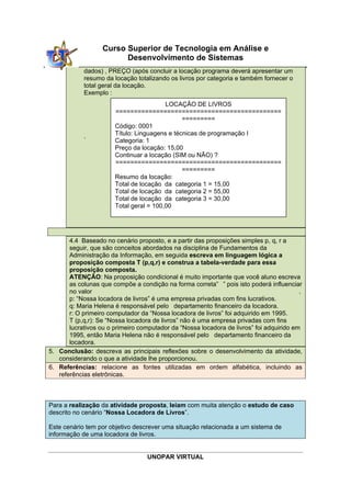UNOPAR VIRTUAL
Curso Superior de Tecnologia em Análise e
Desenvolvimento de Sistemas
dados) , PREÇO (após concluir a locação programa deverá apresentar um
resumo da locação totalizando os livros por categoria e também fornecer o
total geral da locação.
Exemplo :
.
4.4 Baseado no cenário proposto, e a partir das proposições simples p, q, r a
seguir, que são conceitos abordados na disciplina de Fundamentos da
Administração da Informação, em seguida escreva em linguagem lógica a
proposição composta T (p,q,r) e construa a tabela-verdade para essa
proposição composta.
ATENÇÃO: Na proposição condicional é muito importante que você aluno escreva
as colunas que compõe a condição na forma correta” ” pois isto poderá influenciar
no valor .
p: “Nossa locadora de livros” é uma empresa privadas com fins lucrativos.
q: Maria Helena é responsável pelo departamento financeiro da locadora.
r: O primeiro computador da “Nossa locadora de livros” foi adquirido em 1995.
T (p,q,r): Se “Nossa locadora de livros” não é uma empresa privadas com fins
lucrativos ou o primeiro computador da “Nossa locadora de livros” foi adquirido em
1995, então Maria Helena não é responsável pelo departamento financeiro da
locadora.
5. Conclusão: descreva as principais reflexões sobre o desenvolvimento da atividade,
considerando o que a atividade lhe proporcionou.
6. Referências: relacione as fontes utilizadas em ordem alfabética, incluindo as
referências eletrônicas.
Para a realização da atividade proposta, leiam com muita atenção o estudo de caso
descrito no cenário “Nossa Locadora de Livros”.
Este cenário tem por objetivo descrever uma situação relacionada a um sistema de
informação de uma locadora de livros.
LOCAÇÃO DE LIVROS
=============================================
=========
Código: 0001
Título: Linguagens e técnicas de programação I
Categoria: 1
Preço da locação: 15,00
Continuar a locação (SIM ou NÃO) ?
=============================================
=========
Resumo da locação:
Total de locação da categoria 1 = 15,00
Total de locação da categoria 2 = 55,00
Total de locação da categoria 3 = 30,00
Total geral = 100,00
 