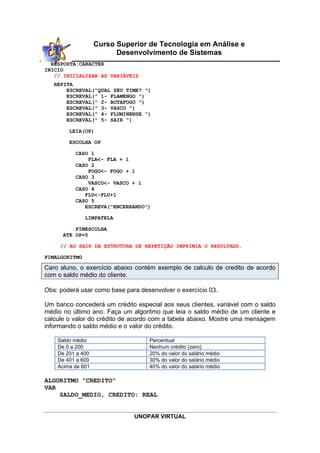 UNOPAR VIRTUAL
Curso Superior de Tecnologia em Análise e
Desenvolvimento de Sistemas
RESPOSTA:CARACTER
INICIO
// INICIALIZAR AS VARIÁVEIS
REPITA
ESCREVAL("QUAL SEU TIME? ")
ESCREVAL(" 1- FLAMENGO ")
ESCREVAL(" 2- BOTAFOGO ")
ESCREVAL(" 3- VASCO ")
ESCREVAL(" 4- FLUMINENSE ")
ESCREVAL(" 5- SAIR ")
LEIA(OP)
ESCOLHA OP
CASO 1
FLA<- FLA + 1
CASO 2
FOGO<- FOGO + 1
CASO 3
VASCO<- VASCO + 1
CASO 4
FLU<-FLU+1
CASO 5
ESCREVA("ENCERRANDO")
LIMPATELA
FIMESCOLHA
ATE OP=5
// AO SAIR DA ESTRUTURA DE REPETIÇÃO IMPRIMIA O RESULTADO.
FIMALGORITMO
Caro aluno, o exercício abaixo contém exemplo de calculo de credito de acordo
com o saldo médio do cliente.
Obs: poderá usar como base para desenvolver o exercício 03.
Um banco concederá um crédito especial aos seus clientes, variável com o saldo
médio no último ano. Faça um algoritmo que leia o saldo médio de um cliente e
calcule o valor do crédito de acordo com a tabela abaixo. Mostre uma mensagem
informando o saldo médio e o valor do crédito.
Saldo médio Percentual
De 0 a 200 Nenhum crédito (zero)
De 201 a 400 20% do valor do salário médio
De 401 a 600 30% do valor do salário médio
Acima de 601 40% do valor do salário médio
ALGORITMO “CREDITO”
VAR
SALDO_MEDIO, CREDITO: REAL
 