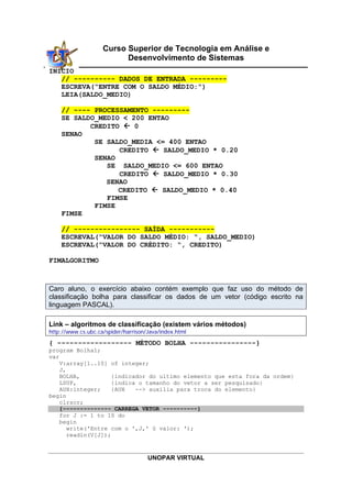 UNOPAR VIRTUAL
Curso Superior de Tecnologia em Análise e
Desenvolvimento de Sistemas
INICIO
// ---------- DADOS DE ENTRADA ---------
ESCREVA(“ENTRE COM O SALDO MÉDIO:”)
LEIA(SALDO_MEDIO)
// ---- PROCESSAMENTO ---------
SE SALDO_MEDIO < 200 ENTAO
CREDITO  0
SENAO
SE SALDO_MEDIA <= 400 ENTAO
CREDITO  SALDO_MEDIO * 0.20
SENAO
SE SALDO_MEDIO <= 600 ENTAO
CREDITO  SALDO_MEDIO * 0.30
SENAO
CREDITO  SALDO_MEDIO * 0.40
FIMSE
FIMSE
FIMSE
// ---------------- SAÍDA -----------
ESCREVAL(“VALOR DO SALDO MÉDIO: “, SALDO_MEDIO)
ESCREVAL(“VALOR DO CRÉDITO: “, CREDITO)
FIMALGORITMO
Caro aluno, o exercício abaixo contém exemplo que faz uso do método de
classificação bolha para classificar os dados de um vetor (código escrito na
linguagem PASCAL).
Link – algoritmos de classificação (existem vários métodos)
http://www.cs.ubc.ca/spider/harrison/Java/index.html
{ ------------------ MÉTODO BOLHA ----------------}
program Bolha1;
var
V:array[1..10] of integer;
J,
BOLHA, {indicador do ultimo elemento que esta fora da ordem}
LSUP, {indica o tamanho do vetor a ser pesquisado}
AUX:integer; {AUX --> auxilia para troca do elemento}
begin
clrscr;
{-------------- CARREGA VETOR ----------}
for J := 1 to 10 do
begin
write('Entre com o ',J,' § valor: ');
readln(V[J]);
 