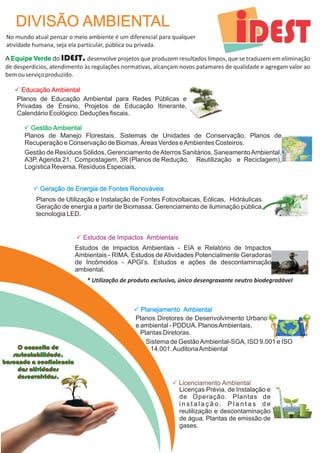 DIVISÃO AMBIENTAL 
No mundo atual pensar o meio ambiente é um diferencial para qualquer 
atividade humana, seja ela particular, pública ou privada. 
A Equipe Verde 
do IDEST, desenvolve projetos que produzem resultados limpos, que se traduzem em eliminação 
de desperdícios, atendimento às regulações normativas, alcançam novos patamares de qualidade e agregam valor ao 
bem ou serviço produzido. 
P Educação Ambiental 
Planos de Educação Ambiental para Redes Públicas e 
Privadas de Ensino, Projetos de Educação Itinerante, 
Calendário Ecológico. Deduções fiscais. 
Planos de Manejo Florestais, Sistemas de Unidades de Conservação, Planos de 
Recuperação e Conservação de Biomas, Áreas Verdes e Ambientes Costeiros. 
Gestão de Resíduos Sólidos, Gerenciamento de Aterros Sanitários, Saneamento Ambiental, 
A3P, Agenda 21, Compostagem, 3R (Planos de Redução, Reutilização e Reciclagem), 
Logística Reversa. Resíduos Especiais. 
P Estudos de Impactos Ambientais 
* Utilização de produto exclusivo, único desengraxante neutro biodegradável 
P Planejamento Ambiental 
Planos Diretores de Desenvolvimento Urbano 
e ambiental - PDDUA. Planos Ambientais, 
Plantas Diretoras. 
P Licenciamento Ambiental 
P Gestão Ambiental 
P Geração de Energia de Fontes Renováveis 
Planos de Utilização e Instalação de Fontes Fotovoltaicas, Eólicas, Hidráulicas. 
Geração de energia a partir de Biomassa. Gerenciamento de iluminação pública, 
tecnologia LED. 
Estudos de Impactos Ambientais - EIA e Relatório de Impactos 
Ambientais - RIMA. Estudos de Atividades Potencialmente Geradoras 
de Incômodos - APGI’s. Estudos e ações de descontaminação 
ambiental. 
Licenças Prévia, de Instalação e 
de Operação. Plantas de 
i n s t a l a ç ã o . P l a n t a s d e 
reutilização e descontaminação 
de água. Plantas de emissão de 
gases. 
O conceito de 
sustentabilidade, 
buscando a ecoficiencia 
das atividades 
desenvolvidas. 
Sistema de Gestão Ambiental-SGA, ISO 9.001 e ISO 
14.001. Auditoria Ambiental 
 