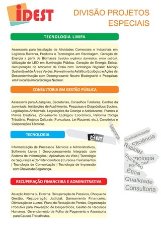 DIVISÃO PROJETOS 
ESPECIAIS 
o ia l dad C nf bi i e 
a z R pide 
Eficiência 
Eficá ic a 
TECNOLOGIA LIMPA 
Assessoria para Instalação de Atividades Comerciais e Industriais em 
Logística Reversa, Produtos e Tecnologias em Reciclagem, Geração de 
Energia a partir de Biomassa (resíduo orgânico doméstico, entre outros), 
Utilização de LED em Iluminação Pública, Geração de Energia Eólica, 
Recuperação de Ambiente de Praia com Tecnologia BagWall, Manejo 
Sustentável de Áreas Verdes, Revestimento Asfáltico Ecológico e Ações de 
Descontaminação com Desengraxante Neutro Biodegravel e Pesquisas 
em Física/Química/Biologia Nuclear. 
CONSULTORIA EM GESTÃO PÚBLICA 
Assessoria para Autarquias, Secretarias, Conselhos Tutelares, Centros da 
Juventude, Instituições de Acolhimento, Pesquisas e Diagnósticos Sociais, 
Legislações Ambientais, Legislações da Criança e Adolescente, Plantas e 
Planos Diretores, Zoneamento Ecológico Econômico, Reforma Código 
Tributário, Projetos Culturais (Funcultura, Lei Rouanet, etc.), Convênios e 
Cooperações Técnicas. 
TECNOLOGIA 
Informatização de Processos Técnicos e Administrativos, 
Softwares Livres | Geoprocessamento Integrado com 
Sistema de Informações | Aplicativos via Web | Tecnologia 
de Segurança e Confidencialidade | Cursos e Treinamentos 
| Tecnologia de Comunicação | Tecnologia de Impressão 
com Chaves de Segurança. 
RECUPERAÇÃO FINANCEIRA E ADMINISTRATIVA 
Atuação Interna ou Externa. Recuperação de Passivos, Choque de 
Gestão, Recuperação Judicial, Saneamento Financeiro, 
Otimização de Lucros, Plano de Redução de Perdas, Organização 
Produtiva para Prevenção de Desperdícios, Gestão de Recursos 
Humanos, Gerenciamento de Folha de Pagamento e Assessoria 
para Causas Trabalhistas. 
T c o o e n l gia 
tÉ ica 
ua de Q lida 
C nsultor o ia 
g Se urança 
DEST EST 
u e S c sso 
