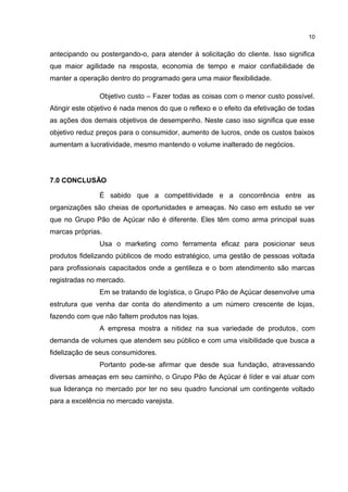 antecipando ou postergando-o, para atender à solicitação do cliente. Isso significa
que maior agilidade na resposta, economia de tempo e maior confiabilidade de
manter a operação dentro do programado gera uma maior flexibilidade.
Objetivo custo – Fazer todas as coisas com o menor custo possível.
Atingir este objetivo é nada menos do que o reflexo e o efeito da efetivação de todas
as ações dos demais objetivos de desempenho. Neste caso isso significa que esse
objetivo reduz preços para o consumidor, aumento de lucros, onde os custos baixos
aumentam a lucratividade, mesmo mantendo o volume inalterado de negócios.
7.0 CONCLUSÃO
É sabido que a competitividade e a concorrência entre as
organizações são cheias de oportunidades e ameaças. No caso em estudo se ver
que no Grupo Pão de Açúcar não é diferente. Eles têm como arma principal suas
marcas próprias.
Usa o marketing como ferramenta eficaz para posicionar seus
produtos fidelizando públicos de modo estratégico, uma gestão de pessoas voltada
para profissionais capacitados onde a gentileza e o bom atendimento são marcas
registradas no mercado.
Em se tratando de logística, o Grupo Pão de Açúcar desenvolve uma
estrutura que venha dar conta do atendimento a um número crescente de lojas,
fazendo com que não faltem produtos nas lojas.
A empresa mostra a nitidez na sua variedade de produtos, com
demanda de volumes que atendem seu público e com uma visibilidade que busca a
fidelização de seus consumidores.
Portanto pode-se afirmar que desde sua fundação, atravessando
diversas ameaças em seu caminho, o Grupo Pão de Açúcar é líder e vai atuar com
sua liderança no mercado por ter no seu quadro funcional um contingente voltado
para a excelência no mercado varejista.
10
 
