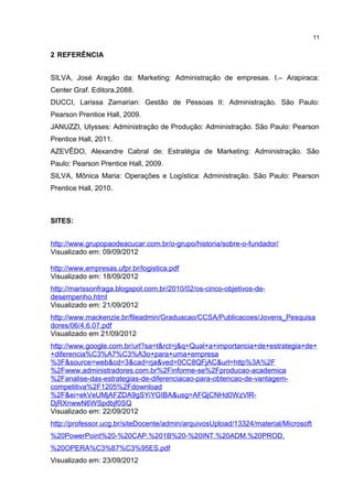 2 REFERÊNCIA
SILVA, José Aragão da: Marketing: Administração de empresas. I.– Arapiraca:
Center Graf. Editora,2088.
DUCCI, Larissa Zamarian: Gestão de Pessoas II: Administração. São Paulo:
Pearson Prentice Hall, 2009.
JANUZZI, Ulysses: Administração de Produção: Administração. São Paulo: Pearson
Prentice Hall, 2011.
AZEVÊDO, Alexandre Cabral de: Estratégia de Marketing: Administração. São
Paulo: Pearson Prentice Hall, 2009.
SILVA, Mônica Maria: Operações e Logística: Administração. São Paulo: Pearson
Prentice Hall, 2010.
SITES:
http://www.grupopaodeacucar.com.br/o-grupo/historia/sobre-o-fundador/
Visualizado em: 09/09/2012
http://www.empresas.ufpr.br/logistica.pdf
Visualizado em: 18/09/2012
http://marissonfraga.blogspot.com.br/2010/02/os-cinco-objetivos-de-
desempenho.html
Visualizado em: 21/09/2012
http://www.mackenzie.br/fileadmin/Graduacao/CCSA/Publicacoes/Jovens_Pesquisa
dores/06/4.6.07.pdf
Visualizado em 21/09/2012
http://www.google.com.br/url?sa=t&rct=j&q=Qual+a+importancia+de+estrategia+de+
+diferencia%C3%A7%C3%A3o+para+uma+empresa
%3F&source=web&cd=3&cad=rja&ved=0CC8QFjAC&url=http%3A%2F
%2Fwww.administradores.com.br%2Finforme-se%2Fproducao-academica
%2Fanalise-das-estrategias-de-diferenciacao-para-obtencao-de-vantagem-
competitiva%2F1205%2Fdownload
%2F&ei=ekVeUMjAFZDA9gSYiYGIBA&usg=AFQjCNHd0WzVlR-
DjRXnwwN6WSpdbjf0SQ
Visualizado em: 22/09/2012
http://professor.ucg.br/siteDocente/admin/arquivosUpload/13324/material/Microsoft
%20PowerPoint%20-%20CAP.%201B%20-%20INT.%20ADM.%20PROD.
%20OPERA%C3%87%C3%95ES.pdf
Visualizado em: 23/09/2012
11
 