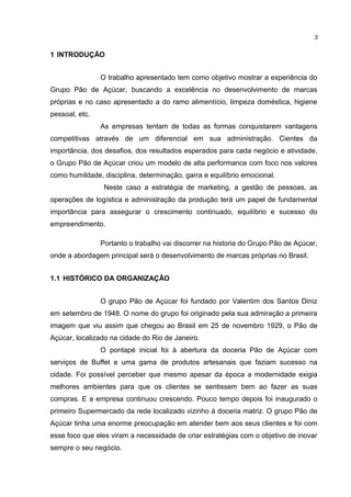 1 INTRODUÇÃO
O trabalho apresentado tem como objetivo mostrar a experiência do
Grupo Pão de Açúcar, buscando a excelência no desenvolvimento de marcas
próprias e no caso apresentado a do ramo alimentício, limpeza doméstica, higiene
pessoal, etc.
As empresas tentam de todas as formas conquistarem vantagens
competitivas através de um diferencial em sua administração. Cientes da
importância, dos desafios, dos resultados esperados para cada negócio e atividade,
o Grupo Pão de Açúcar criou um modelo de alta performance com foco nos valores
como humildade, disciplina, determinação, garra e equilíbrio emocional.
Neste caso a estratégia de marketing, a gestão de pessoas, as
operações de logística e administração da produção terá um papel de fundamental
importância para assegurar o crescimento continuado, equilíbrio e sucesso do
empreendimento.
Portanto o trabalho vai discorrer na historia do Grupo Pão de Açúcar,
onde a abordagem principal será o desenvolvimento de marcas próprias no Brasil.
1.1 HISTÓRICO DA ORGANIZAÇÃO
O grupo Pão de Açúcar foi fundado por Valentim dos Santos Diniz
em setembro de 1948. O nome do grupo foi originado pela sua admiração a primeira
imagem que viu assim que chegou ao Brasil em 25 de novembro 1929, o Pão de
Açúcar, localizado na cidade do Rio de Janeiro.
O pontapé inicial foi à abertura da doceria Pão de Açúcar com
serviços de Buffet e uma gama de produtos artesanais que faziam sucesso na
cidade. Foi possível perceber que mesmo apesar da época a modernidade exigia
melhores ambientes para que os clientes se sentissem bem ao fazer as suas
compras. E a empresa continuou crescendo. Pouco tempo depois foi inaugurado o
primeiro Supermercado da rede localizado vizinho à doceria matriz. O grupo Pão de
Açúcar tinha uma enorme preocupação em atender bem aos seus clientes e foi com
esse foco que eles viram a necessidade de criar estratégias com o objetivo de inovar
sempre o seu negócio.
3
 