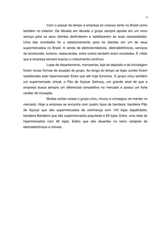 Com o passar do tempo à empresa só cresceu tanto no Brasil como
também no exterior. De década em década o grupo sempre aposta em um novo
serviço para os seus clientes desfrutarem e satisfazerem as suas necessidades.
Uma das novidades foi o estacionamento para os clientes em um de seus
supermercados no Brasil. A venda de eletrodomésticos, eletroeletrônicos, serviços
de lanchonete, turismo, restaurantes, entre outros também eram novidades. É nítido
que a empresa sempre buscou o crescimento contínuo.
Lojas de departamento, mercearias, loja de depósito e de bricolagem
foram novas formas de atuação do grupo. Ao longo do tempo as lojas Jumbo foram
substituídas pelo hipermercado Extra que até hoje funciona. O grupo criou também
um supermercado virtual, o Pão de Açúcar Delivery, um grande sinal de que a
empresa busca sempre um diferencial competitivo no mercado e possui um forte
caráter de inovação.
Muitas outras coisas o grupo criou, inovou e conseguiu se manter no
mercado. Hoje a empresa se encontra com quatro tipos de bandeira: bandeira Pão
de Açúcar que são supermercados de vizinhança com 143 lojas espalhadas;
bandeira Barateiro que são supermercados populares e 85 lojas; Extra, uma rede de
hipermercados com 46 lojas; Eletro que são atuantes no ramo varejista de
eletroeletrônicos e móveis.
4
 