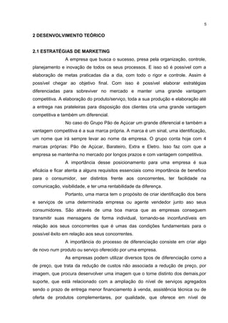 2 DESENVOLVIMENTO TEÓRICO
2.1 ESTRATÉGIAS DE MARKETING
A empresa que busca o sucesso, presa pela organização, controle,
planejamento e inovação de todos os seus processos. E isso só é possível com a
elaboração de metas praticadas dia a dia, com todo o rigor e controle. Assim é
possível chegar ao objetivo final. Com isso é possível elaborar estratégias
diferenciadas para sobreviver no mercado e manter uma grande vantagem
competitiva. A elaboração do produto/serviço, toda a sua produção e elaboração até
a entrega nas prateleiras para disposição dos clientes cria uma grande vantagem
competitiva e também um diferencial.
No caso do Grupo Pão de Açúcar um grande diferencial e também a
vantagem competitiva é a sua marca própria. A marca é um sinal, uma identificação,
um nome que irá sempre levar ao nome da empresa. O grupo conta hoje com 4
marcas próprias: Pão de Açúcar, Barateiro, Extra e Eletro. Isso faz com que a
empresa se mantenha no mercado por longos prazos e com vantagem competitiva.
A importância desse posicionamento para uma empresa é sua
eficácia e ficar atenta a alguns requisitos essenciais como importância de beneficio
para o consumidor, ser distintos frente aos concorrentes, ter facilidade na
comunicação, visibilidade, e ter uma rentabilidade da diferença.
Portanto, uma marca tem o propósito de criar identificação dos bens
e serviços de uma determinada empresa ou agente vendedor junto aso seus
consumidores. São através de uma boa marca que as empresas conseguem
transmitir suas mensagens de forma individual, tornando-se inconfundíveis em
relação aos seus concorrentes que é umas das condições fundamentais para o
possível êxito em relação aos seus concorrentes.
A importância do processo de diferenciação consiste em criar algo
de novo num produto ou serviço oferecido por uma empresa.
As empresas podem utilizar diversos tipos de diferenciação como a
de preço, que trata da redução de custos não associada a redução de preço, por
imagem, que procura desenvolver uma imagem que o torne distinto dos demais,por
suporte, que está relacionado com a ampliação do nível de serviços agregados
sendo o prazo de entrega menor financiamento à venda, assistência técnica ou de
oferta de produtos complementares, por qualidade, que oferece em nível de
5
 