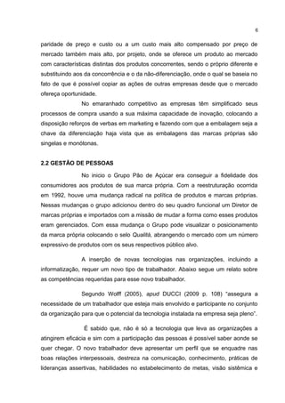 paridade de preço e custo ou a um custo mais alto compensado por preço de
mercado também mais alto, por projeto, onde se oferece um produto ao mercado
com características distintas dos produtos concorrentes, sendo o próprio diferente e
substituindo aos da concorrência e o da não-diferenciação, onde o qual se baseia no
fato de que é possível copiar as ações de outras empresas desde que o mercado
ofereça oportunidade.
No emaranhado competitivo as empresas têm simplificado seus
processos de compra usando a sua máxima capacidade de inovação, colocando a
disposição reforços de verbas em marketing e fazendo com que a embalagem seja a
chave da diferenciação haja vista que as embalagens das marcas próprias são
singelas e monótonas.
2.2 GESTÃO DE PESSOAS
No inicio o Grupo Pão de Açúcar era conseguir a fidelidade dos
consumidores aos produtos de sua marca própria. Com a reestruturação ocorrida
em 1992, houve uma mudança radical na política de produtos e marcas próprias.
Nessas mudanças o grupo adicionou dentro do seu quadro funcional um Diretor de
marcas próprias e importados com a missão de mudar a forma como esses produtos
eram gerenciados. Com essa mudança o Grupo pode visualizar o posicionamento
da marca própria colocando o selo Qualitá, abrangendo o mercado com um número
expressivo de produtos com os seus respectivos público alvo.
A inserção de novas tecnologias nas organizações, incluindo a
informatização, requer um novo tipo de trabalhador. Abaixo segue um relato sobre
as competências requeridas para esse novo trabalhador.
Segundo Wolff (2005), apud DUCCI (2009 p. 108) “assegura a
necessidade de um trabalhador que esteja mais envolvido e participante no conjunto
da organização para que o potencial da tecnologia instalada na empresa seja pleno”.
É sabido que, não é só a tecnologia que leva as organizações a
atingirem eficácia e sim com a participação das pessoas é possível saber aonde se
quer chegar. O novo trabalhador deve apresentar um perfil que se enquadre nas
boas relações interpessoais, destreza na comunicação, conhecimento, práticas de
lideranças assertivas, habilidades no estabelecimento de metas, visão sistêmica e
6
 