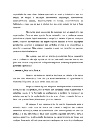 capacidade de correr risco. Nota-se que cada vez mais o trabalhador tem sido
exigido em relação à educação, treinamentos, capacitação, competências,
desenvolvimento pessoal, desenvolvimento de líderes, desenvolvimento de
habilidades e isso nota-se que o cérebro tem sido mais exigido do que a força
muscular.
No mundo atual os agentes de mudanças tem um papel ativo nas
organizações. Para ser esse agente, faz-se necessário que a mudança comece
partindo de si própria. Significa reavaliar o seu próprio trabalho. É preciso olhar para
dentro, esquecer as mesmices e se dispor enquanto pessoas, a vencer os próprios
paradigmas, aprender a desapegar das verdades prontas e se disponibilizar a
aprender a aprender. Não existem respostas prontas que capacitem as pessoas
para uma determinada tarefa.
Na verdade, para ser um agente de mudanças, faz-se necessário
que o colaborador não seja egoísta ou vaidoso, que queira resolver tudo do seu
jeito, mas sim que busque reduzir os impactos negativos e alavanque oportunidades
para toda organização.
2.3 OPERAÇÕES E LOGÍSTICA
Quando se pensa em logística, lembra-se da ciência e da prática
que tem como incumbência fazer com que a mercadoria esteja no lugar certo e no
momento adequado a um custo o mais baixo possível.
No grupo Pão de Açúcar, a logística tem importância fundamental na
distribuição de seus produtos, onde é tratado com seriedade e altos investimentos. A
estratégia usada é na formação de profissionais e também na montagem de
estrutura que venha dar conta do atendimento, a um número crescente de lojas e
fazer com que não faltem produtos nas gôndolas das lojas.
O estoque é um departamento de grande importância para a
empresa assim como todos os outros que formam o conjunto. Os produtos
destinados ao estoque podem ser considerados como dinheiro parado em forma de
produto e o seu administrador deve estar bastante preparado para tomar sempre
decisões assertivas. A alimentação do sistema, ou o preenchimento de fichas, seja
qualquer ferramenta utilizada para controlar o estoque é de suma importância para
7
 