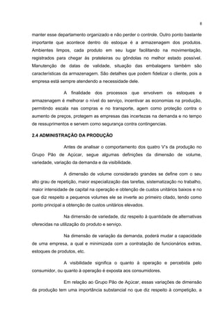 manter esse departamento organizado e não perder o controle. Outro ponto bastante
importante que acontece dentro do estoque é a armazenagem dos produtos.
Ambientes limpos, cada produto em seu lugar facilitando na movimentação,
registrados para chegar às prateleiras ou gôndolas no melhor estado possível.
Manutenção de datas de validade, situação das embalagens também são
características da armazenagem. São detalhes que podem fidelizar o cliente, pois a
empresa está sempre atendendo a necessidade dele.
A finalidade dos processos que envolvem os estoques e
armazenagem é melhorar o nível do serviço, incentivar as economias na produção,
permitindo escala nas compras e no transporte, agem como proteção contra o
aumento de preços, protegem as empresas das incertezas na demanda e no tempo
de ressuprimentos e servem como segurança contra contingencias.
2.4 ADMINISTRAÇÃO DA PRODUÇÃO
Antes de analisar o comportamento dos quatro V’s da produção no
Grupo Pão de Açúcar, segue algumas definições da dimensão de volume,
variedade, variação da demanda e da visibilidade.
A dimensão de volume considerado grandes se define com o seu
alto grau de repetição, maior especialização das tarefas, sistematização no trabalho,
maior intensidade de capital na operação e obtenção de custos unitários baixos e no
que diz respeito a pequenos volumes ele se inverte ao primeiro citado, tendo como
ponto principal a obtenção de custos unitários elevados.
Na dimensão de variedade, diz respeito à quantidade de alternativas
oferecidas na utilização do produto e serviço.
Na dimensão de variação da demanda, poderá mudar a capacidade
de uma empresa, a qual e minimizada com a contratação de funcionários extras,
estoques de produtos, etc.
A visibilidade significa o quanto à operação e percebida pelo
consumidor, ou quanto à operação é exposta aos consumidores.
Em relação ao Grupo Pão de Açúcar, essas variações de dimensão
da produção tem uma importância substancial no que diz respeito à competição, a
8
 