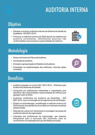 AUDITORIA INTERNA
Objetivo
Ÿ Planejar e conduzir auditorias internas de Sistema de Gestão da
Qualidade - ISO 9001:2015;
Ÿ Promover a melhoria contínua do SGQ através de relatórios de
auditoria consistentes, identiﬁcando possíveis não
conformidades nos processos e oportunidades de melhoria.
Metodologia
Benefícios
Ÿ Desenvolvimento do Plano deAuditoria;
Ÿ Condução da auditoria;
Ÿ Emissão e apresentação do Relatório deAuditoria;
Ÿ Orientação na implementação das melhorias, incluindo ações
corretivas.
Ÿ Auditoria baseada na norma ISO 19011:2012 - Diretrizes para
Auditoria de Sistemas de Gestão;
Ÿ Conduzida por proﬁssionais experientes e capacitados para
identiﬁcar não conformidades e oportunidades de melhoria que
agregam valor ao SGQ;
Ÿ Auditores certiﬁcados em Auditoria da Qualidade - ISO
9001:2015 que é uma exigência de organismos de certiﬁcação;
Ÿ Ênfase na racionalização, simpliﬁcação e melhoria contínua do
SGQ através da experiência acumulada em diversas empresas
assessoradas;
Ÿ Redução de custos com treinamento e reciclagem da equipe de
auditores internos da organização;
Ÿ Liberação dos proﬁssionais da organização, que estariam
designados para a execução das auditorias, para se
concentrarem na realização de suas atividades principais.
 