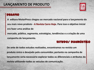 LANÇAMENTO DE PRODUTO

 Desafio
 A editora MotorPress chegou ao mercado nacional para o lançamento do
 seu mais novo produto - A Revista Carro Hoje. Para isso o objetivo inicial
 era fazer uma análise de
 mercado, público, segmento, estratégias, tendências e a criação de uma
 campanha de lançamento.
                                               Estudo/ Diagnóstico
 De ante de todos estudos realizados, encontramos na revista um
 produto único e desejado pelo consumidor, portanto na campanha de
 lançamento seria necessário explorar todos os diferenciais e atributos da
 revista utilizando todos os veículos de comunicação.
 