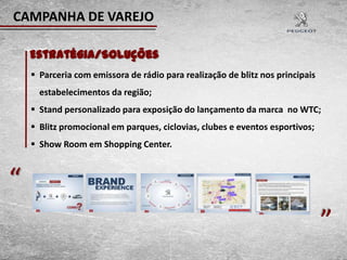 CAMPANHA DE VAREJO

    Estratégia/Soluções
     Parceria com emissora de rádio para realização de blitz nos principais
      estabelecimentos da região;
     Stand personalizado para exposição do lançamento da marca no WTC;
     Blitz promocional em parques, ciclovias, clubes e eventos esportivos;
     Show Room em Shopping Center.



“                                                                              “
 