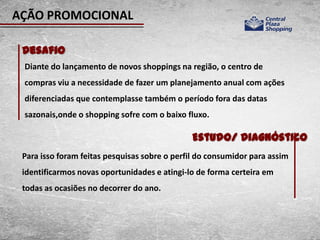 AÇÃO PROMOCIONAL

 Desafio
 Diante do lançamento de novos shoppings na região, o centro de
 compras viu a necessidade de fazer um planejamento anual com ações
 diferenciadas que contemplasse também o período fora das datas
 sazonais,onde o shopping sofre com o baixo fluxo.

                                              Estudo/ Diagnóstico
 Para isso foram feitas pesquisas sobre o perfil do consumidor para assim
 identificarmos novas oportunidades e atingi-lo de forma certeira em
 todas as ocasiões no decorrer do ano.
 
