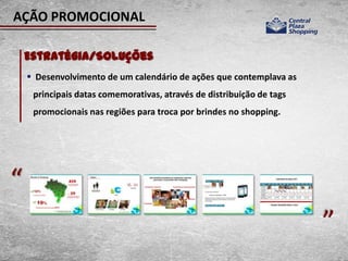 AÇÃO PROMOCIONAL

    Estratégia/Soluções
     Desenvolvimento de um calendário de ações que contemplava as
     principais datas comemorativas, através de distribuição de tags
     promocionais nas regiões para troca por brindes no shopping.




“                                                                      “
 