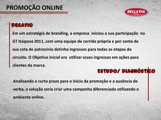 PROMOÇÃO ONLINE

 Desafio
 Em um estratégia de branding, a empresa iniciou a sua participação no
 GT Itaipava 2011, com uma equipe de corrida própria e por conta de
 sua cota de patrocínio detinha ingressos para todas as etapas do
 circuito. O Objetivo inicial era utilizar esses ingressos em ações para
 clientes da marca.
                                                Estudo/ Diagnóstico
 Analisando o curto prazo para o início da promoção e a ausência de
 verba, a solução seria criar uma campanha diferenciada utilizando o
 ambiente online.
 