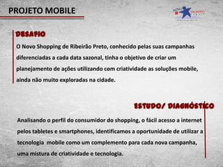 PROJETO MOBILE

 Desafio
 O Novo Shopping de Ribeirão Preto, conhecido pelas suas campanhas
 diferenciadas a cada data sazonal, tinha o objetivo de criar um
 planejamento de ações utilizando com criatividade as soluções mobile,
 ainda não muito exploradas na cidade.



                                               Estudo/ Diagnóstico
 Analisando o perfil do consumidor do shopping, o fácil acesso a internet
 pelos tabletes e smartphones, identificamos a oportunidade de utilizar a
 tecnologia mobile como um complemento para cada nova campanha,
 uma mistura de criatividade e tecnologia.
 