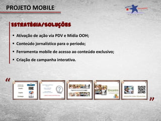 PROJETO MOBILE

    Estratégia/Soluções
     Ativação de ação via PDV e Mídia OOH;
     Conteúdo jornalístico para o período;
     Ferramenta mobile de acesso ao conteúdo exclusivo;
     Criação de campanha interativa.




“                                                          “
 