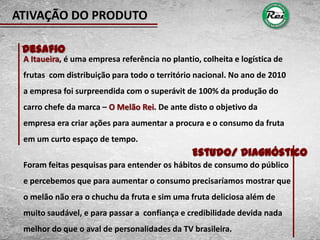 ATIVAÇÃO DO PRODUTO

 Desafio
 A Itaueira, é uma empresa referência no plantio, colheita e logística de
 frutas com distribuição para todo o território nacional. No ano de 2010
 a empresa foi surpreendida com o superávit de 100% da produção do
 carro chefe da marca – O Melão Rei. De ante disto o objetivo da
 empresa era criar ações para aumentar a procura e o consumo da fruta
 em um curto espaço de tempo.
                                               Estudo/ Diagnóstico
 Foram feitas pesquisas para entender os hábitos de consumo do público
 e percebemos que para aumentar o consumo precisaríamos mostrar que
 o melão não era o chuchu da fruta e sim uma fruta deliciosa além de
 muito saudável, e para passar a confiança e credibilidade devida nada
 melhor do que o aval de personalidades da TV brasileira.
 