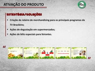 ATIVAÇÃO DO PRODUTO

    Estratégia/Soluções
     Criação de roteiro de merchandising para os principais programas da
      TV Brasileira;
     Ações de degustação em supermercados;
     Ações de blitz especiais para feirantes.




“                                                                           “
 