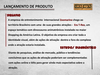 LANÇAMENTO DE PRODUTO

 Desafio
 A empresa de entretenimento internacional Zoomarine chega ao
 território Brasileiro com uma de suas grandes atrações - Era T-Rex, um
 espaço temático com dinossauros animatrônicos instalado no maior
 Shopping da América Latina. O objetivo da empresa era criar toda a
 identidade visual, além de ações de ativação dentro e fora do complexo
 onde a atração estaria instalada.
                                              Estudo/ Diagnóstico
  Diante de pesquisas, análise de mercado, público e tendências
  concluímos que as ações de ativação poderiam ser complementadas
  com ações online e blitz para gerar ainda mais expectativa sobre a
  atração.
 