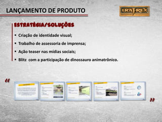 LANÇAMENTO DE PRODUTO

    Estratégia/Soluções
     Criação de identidade visual;
     Trabalho de assessoria de imprensa;
     Ação teaser nas mídias sociais;
     Blitz com a participação de dinossauro animatrônico.




“                                                            “
 