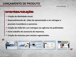 LANÇAMENTO DE PRODUTO

    Estratégia/Soluções
     Criação de identidade visual;
     Desenvolvimento de vídeo de apresentação a ser entregue a
      possíveis investidores e parceiros;
     Criação de mídia kit a ser entregue nas agências de publicidade;
     Forte trabalho de assessoria de imprensa;
     Criação de anúncios para revistas segmentadas.


“                                                                        “
 