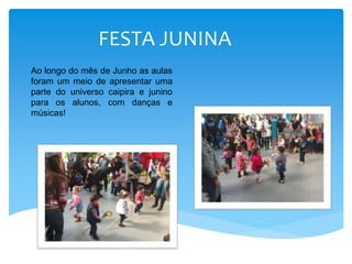 FESTA JUNINA
Ao longo do mês de Junho as aulas
foram um meio de apresentar uma
parte do universo caipira e junino
para os alunos, com danças e
músicas!
 