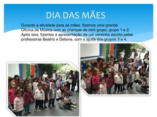 DIA DAS MÃES
Durante a atividade para as mães, fizemos uma grande
Oficina de Música com as crianças de mini grupo, grupo 1 e 2.
Após isso, fizemos a apresentação de um versinho escrito pelas
professoras Beatriz e Debora, com a ajuda dos grupos 3 e 4.
 