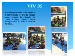 RITMOS
Trabalhamos nestas aulas o ritmo e
a coordenação motora de nossos
alunos através da utilização de
clavas e cocos, onde a turma
acompanhava as músicas tocadas
no violão.
 