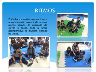 RITMOS
Trabalhamos nestas aulas o ritmo e
a coordenação motora de nossos
alunos através da utilização de
clavas e cocos, onde a turma
acompanhava as músicas tocadas
no violão.
 