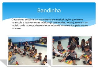 Bandinha
Cada aluno escolhia um instrumento de musicalização que temos
na escola e tocávamos as músicas já conhecidas, todos juntos em um
rodízio onde todos pudessem tocar todos os instrumentos pelo menos
uma vez.
 