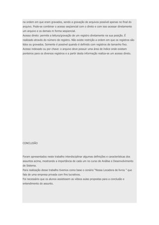 na ordem em que eram gravados, sendo a gravação de arquivos possível apenas no final do 
arquivo. Pode-se combinar o acesso seqüencial com o direto e com isso acessar diretamente 
um arquivo e os demais m forma seqüencial. 
Acesso direto: permite a leitura/gravação de um registro diretamente na sua posição. É 
realizado através do número de registro. Não existe restrição a ordem em que os registros são 
lidos ou gravados. Somente é possível quando é definido com registros de tamanho fixo. 
Acesso indexado ou por chave: o arquivo deve possuir uma área de índice onde existam 
ponteiros para os diversos registros e a partir desta informação realiza-se um acesso direto. 
CONCLUSÃO 
Foram apresentados neste trabalho interdisciplinar algumas definições e características dos 
assuntos acima, mostrando a importância de cada um no curso de Análise e Desenvolvimento 
de Sistema. 
Para realização desse trabalho tivemos como base o cenário “Nossa Locadora de livros ” que 
fala de uma empresa privada com fins lucrativos. 
Foi necessário que os alunos assistissem as vídeos aulas propostas para a conclusão e 
entendimento do assunto. 
 