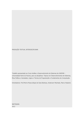 PRODUÇÃO TEXTUAL INTERDISCIPLINAR 
Trabalho apresentado ao Curso Análise e Desenvolvimento de Sistemas da UNOPAR - 
Universidade Norte do Paraná, para as disciplinas: Tópicos em Desenvolvimentos de Sistemas, 
Ética Política e Sociedade, Lógica e Técnica de Programacão e Fundamentos da Computação. 
Orientadores: Prof.Merris Mozer,Sérgio de Goes Barboza, Andersom Machado, Marco Hisatomi. 
IBOTIRAMA 
2013 
 