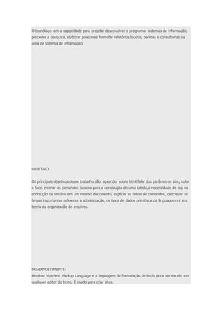 O tecnólogo tem a capacidade para projetar desenvolver e programar sistemas de informação, 
proceder a pesquisa, elaborar pareceres formatar relatórios laudos, pericias e consultorias na 
área de sistema de informação. 
OBJETIVO 
Os principais objetivos desse trabalho são: aprender sobre html falar dos parâmetros size, color 
e face, ensinar os comandos básicos para a construção de uma tabela,a necessidade do tag na 
contrução de um link em um mesmo documento, explicar as linhas de comandos, descrever os 
temas importantes referente a adminitração, os tipos de dados primitivos da linguagem c# e a 
teoria da organizacão de arquivos. 
DESENVOLVIMENTO 
Html ou hipertext Markup Language e a linguagem de formatação de texto pode ser escrito em 
qualquer editor de texto. É usado para criar sites. 
 