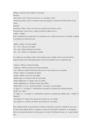 tabelas e softwares que auxiliam no processo. 
Exemplo: 
<font color="red">Texto com fonte em cor vermelha.</font> 
Tamanho da fonte: Usa-se o comando size para designar o tamanho da fonte dentro da tag 
<font>. 
Exemplo: 
<font size="20px">Texto com fonte em tamanho de 20 píxeis.</font> 
Primeiramente, vamos para o código principal da tabela, que é o 
<table> </table> 
Este é importante para determinar ao navegador que o código entre eles é uma tabela. A tabela 
e composta por vários tag como: 
<table></table> Cria uma tabela. 
<tr> </tr> Linha de uma tabela 
<td></td> Célula individual numa linha 
<th> </th> Define um cabeçalho de tabela 
Na criação de uma tabela contém vários atributos para a tabela manter uma boa forma e 
destacar partes mais interessantes,para se fazer isso podemos usar os seguintes tag: 
<caption> Define um título de tabela. 
<colgroup> Define um grupo de colunas de tabela. 
<col> Define os valores de atributo para uma ou mais colunas em uma tabela. 
<thead> Define um cabeçalho de tabela. 
<tbody> Define o corpo de uma tabela. 
<table border=#> Borda à volta de cada célula. 
<table cellspacing=#> Espaço entre as células. 
<table cellpadding=#> Margem interior das células. 
<table width=# or %> Largura da tabela - em pixels ou percentagem. 
<tr align=?>...<td align=?> Alinhamento horizontal do conteúdo das células.quot;left", 
"center" ou "right") 
<tr valign=?>...<td valign=?> Alinhamento vertical do conteúdo das células.("top", "middle" ou 
"bottom") 
<td colspan=#> Número de colunas 'percorridas' por uma célula. 
<td rowspan=#> Número de linhas 'percorridas' por uma célula. 
Para criação de links no documento foi inserido o tag âncora, que tem a função de criar uma 
link para outra página (texto ou imagem), ou para um documento explicativo, ou navegação 
dentro do mesmo documento e ainda para um e-mail. Os atributos do tag <a> e suas funções 
são: 
 