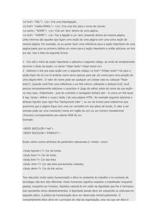 <a href= "URL"> </a> Cria uma hiperligação. 
<a href= "mailto:EMAIL"> </a> Cria uma link para o envio de correio. 
<a name= "NOME"> </a> Cria um 'alvo' dentro de uma página. 
<a href= "#NAME"> </a> Faz a ligação a um 'alvo' presente dentro da mesma página. 
Links internos são aqueles que ligam uma seção de uma página com uma outra seção da 
mesma página. Por exemplo, se eu quiser fazer uma referência para a seção Hipertexto de uma 
pagina,basta que eu primeiro defina um nome para a seção Hipertexto e então adicione um link 
pra ela. Isso é feito da seguinte forma: 
1 - Vou até o início da seção Hipertexto e adiciono o seguinte código, ao invés de simplesmente 
escrever o título da seção:<a name="Hiper texto">Hiper texto</a> 
2 - Adiciono o link pra essa seção com o seguinte código,<a href="#Hiper texto">Vá para a 
seção hiper tex to</a>O atributo name serve apenas para dar um nome para uma posição de 
uma página html . O valor de name pode ser qualquer um (nesse caso eu coloquei "Hiper 
texto"). Quando você fizer uma referência a um link interno utilizando o atributo href, você 
precisa necessariamente adicionar o caractere # (jogo da velha) antes do nome da sua seção - 
no meu caso, #Hipertexto - pois do contrário o navegador tentará abri - lo como um link local. 
A tag <body> define o corpo ( body ) de uma página HTML. No exemplo seguinte adicionei o 
atributo bgcolor (que signi fica "background color ", ou cor de fundo) para indicarmos que 
queremos que a página fique com uma cor vermelha em seu plano de fundo, O valor a ser 
entrado pode ser uma constante (nome em inglês da cor) ou um número hexadecimal 
(#xxxxxx) correspondente aos valores RGB da cor. 
Exemplo: 
<BODY BGCOLOR="red"> 
<BODY BGCOLOR="#996633"> 
Existe vários outros atributos do parâmetro relacionado á <body> como: 
<body bgcolor=?> Cor de fundo. 
<body text=?> Cor de texto. 
<body link=?> Cor das links 
<body vlink=?> Cor das links previamente visitadas. 
<body alink=?> Cor da link activa. 
Tem discutido muito sobre humanização e ética no ambiente do trabalho e no contexto da 
tecnologia não tem sido diferente. Onde humanizar significa respeitar o trabalhador enquanto 
pessoa, enquanto ser humano. Significa valorizá-lo em razão da dignidade que lhe é intrínseca. 
Isso apresenta vários desdobramentos. A dignidade jamais deve ser esquecida ou colocada em 
segundo plano. A prática da humanização deve ser observada ininterruptamente. O 
comportamento ético deve ser o princípio de vida da organização, uma vez que ser ético é 
 