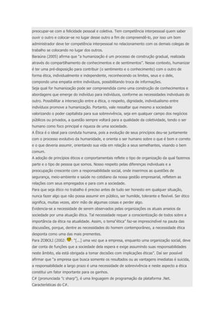preocupar-se com a felicidade pessoal e coletiva. Tem competência interpessoal quem saber 
ouvir o outro e colocar-se no lugar desse outro a fim de compreendê-lo, por isso um bom 
administrador deve ter competência interpessoal no relacionamento com os demais colegas de 
trabalho se colocando no lugar dos outros. 
Baraúna (2005) afirma que “a humanização é um processo de construção gradual, realizada 
através do compartilhamento de conhecimentos e de sentimentos”. Nesse contexto, humanizar 
é ter uma pré-disposição para contribuir (o sentimento e o conhecimento) com o outro de 
forma ética, individualmente e independente, reconhecendo os limites, seus e o dele, 
compondo uma empatia entre indivíduos, possibilitando troca de informações. 
Seja qual for humanização pode ser compreendida como uma construção de conhecimentos e 
abordagens que emerge do indivíduo para indivíduos, conforme as necessidades individuais do 
outro. Possibilitar a intersecção entre a ética, o respeito, dignidade, individualismo entre 
indivíduos promove a humanização. Portanto, vale ressaltar que mesmo a sociedade 
valorizando o poder capitalista para sua sobrevivência, seja em qualquer campo dos negócios 
públicos ou privados, a questão sempre voltará para a qualidade da coletividade, tendo o ser 
humano como foco principal e riqueza de uma sociedade. 
A Ética é o ideal para conduta humana, pois a evolução de seus princípios deu-se juntamente 
com o processo evolutivo da humanidade, e orienta o ser humano sobre o que é bom e correto 
e o que deveria assumir, orientando sua vida em relação a seus semelhantes, visando o bem 
comum. 
A adoção de princípios éticos e comportamentais reflete o tipo de organização da qual fazemos 
parte e o tipo de pessoa que somos. Nosso respeito pelas diferenças individuais e a 
preocupação crescente com a responsabilidade social, onde inserimos as questões de 
segurança, meio-ambiente e saúde no cotidiano da nossa gestão empresarial, refletem as 
relações com seus empregados e para com a sociedade. 
Para que seja ético no trabalho é preciso antes de tudo ser honesto em qualquer situação, 
nunca fazer algo que não possa assumir em público, ser humilde, tolerante e flexível. Ser ético 
significa, muitas vezes, abrir mão de algumas coisas e perder algo. 
Evidencia-se a necessidade de serem observados pelas organizações os atuais anseios da 
sociedade por uma atuação ética. Tal necessidade requer a conscientização de todos sobre a 
importância da ética na atualidade. Assim, o tema“ética” faz-se imprescindível na pauta das 
discussões, porque, dentre as necessidades do homem contemporâneo, a necessidade ética 
desponta como uma das mais prementes. 
Para ZOBOLI (2002: : “[...] uma vez que a empresa, enquanto uma organização social, deve 
dar conta de funções que a sociedade dela espera e exige assumindo suas responsabilidades 
neste âmbito, ela está obrigada a tomar decisões com implicações éticas”. Daí ser possível 
afirmar que “a empresa que busca somente os resultados ou as vantagens imediatas é suicida, 
a responsabilidade a largo prazo é uma necessidade de sobrevivência e neste aspecto a ética 
constitui um fator importante para os ganhos. 
C# (pronunciada ”c sharp”), é uma linguagem de programação da plataforma .Net. 
Características do C#. 
 