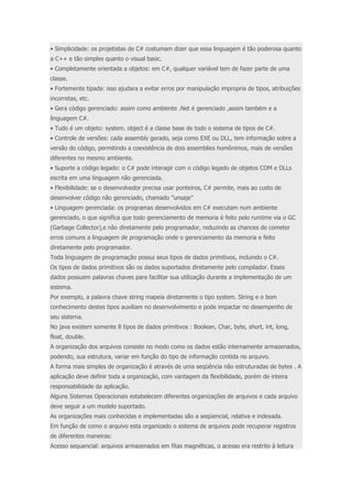 • Simplicidade: os projetistas de C# costumam dizer que essa linguagem é tão poderosa quanto 
a C++ e tão simples quanto o visual basic. 
• Completamente orientada a objetos: em C#, qualquer variável tem de fazer parte de uma 
classe. 
• Fortemente tipada: isso ajudara a evitar erros por manipulação impropria de tipos, atribuições 
incorretas, etc. 
• Gera código gerenciado: assim como ambiente .Net é gerenciado ,assim também e a 
linguagem C#. 
• Tudo é um objeto: system. object é a classe base de todo o sistema de tipos de C#. 
• Controle de versões: cada assembly gerado, seja como EXE ou DLL, tem informação sobre a 
versão do código, permitindo a coexistência de dois assemblies homônimos, mais de versões 
diferentes no mesmo ambiente. 
• Suporte a código legado: o C# pode interagir com o código legado de objetos COM e DLLs 
escrita em uma linguagem não gerenciada. 
• Flexibilidade: se o desenvolvedor precisa usar ponteiros, C# permite, mais ao custo de 
desenvolver código não gerenciado, chamado ”unsaje” 
• Linguagem gerenciada: os programas desenvolvidos em C# executam num ambiente 
gerenciado, o que significa que todo gerenciamento de memoria é feito pelo runtime via o GC 
(Garbage Collector),e não diretamente pelo programador, reduzindo as chances de cometer 
erros comuns a linguagem de programação onde o gerenciamento da memoria e feito 
diretamente pelo programador. 
Toda linguagem de programação possui seus tipos de dados primitivos, incluindo o C#. 
Os tipos de dados primitivos são os dados suportados diretamente pelo compilador. Esses 
dados possuem palavras chaves para facilitar sua utilização durante a implementação de um 
sistema. 
Por exemplo, a palavra chave string mapeia diretamente o tipo system. String e o bom 
conhecimento destes tipos auxiliam no desenvolvimento e pode impactar no desempenho de 
seu sistema. 
No java existem somente 8 tipos de dados primitivos : Boolean, Char, byte, short, int, long, 
float, double. 
A organização dos arquivos consiste no modo como os dados estão internamente armazenados, 
podendo, sua estrutura, variar em função do tipo de informação contida no arquivo. 
A forma mais simples de organização é através de uma seqüência não estruturadas de bytes . A 
aplicação deve definir toda a organização, com vantagem da flexibilidade, porém de inteira 
responsabilidade da aplicação. 
Alguns Sistemas Operacionais estabelecem diferentes organizações de arquivos e cada arquivo 
deve seguir a um modelo suportado. 
As organizações mais conhecidas e implementadas são a seqüencial, relativa e indexada. 
Em função de como o arquivo esta organizado o sistema de arquivos pode recuperar registros 
de diferentes maneiras: 
Acesso sequencial: arquivos armazenados em fitas magnéticas, o acesso era restrito à leitura 
 