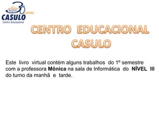 Este livro virtual contém alguns trabalhos do 1º semestre
com a professora Mônica na sala de Informática do NÍVEL III
do turno da manhã e tarde.
 