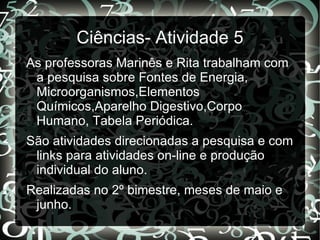 Ciências- Atividade 5
As professoras Marinês e Rita trabalham com
 a pesquisa sobre Fontes de Energia,
 Microorganismos,Elementos
 Químicos,Aparelho Digestivo,Corpo
 Humano, Tabela Periódica.
São atividades direcionadas a pesquisa e com
 links para atividades on-line e produção
 individual do aluno.
Realizadas no 2º bimestre, meses de maio e
 junho.
 