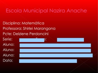 Escola Municipal Nazira Anache

Disciplina: Matemática
Professora: Shirlei Marangona
Pcte: Delziene Perdoncini
Serie:               Turno:
Aluno:
Aluno:
Aluno:
Data:
 