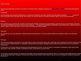 Causa da doença



A hanseníase (antigamente conhecida como lepra) é uma doença infecto contagiosa causada por um microorganismo (bactéria) denominado Mycobacterium
leprae.

Transmissão

Sua transmissão ocorre através do contato direto com doentes sem tratamento, pois estes, eliminam os bacilos através do aparelho respiratório superior em
meio as secreções nasais e gotículas da fala, tosse e espirro. No caso dos doentes que recebem tratamento médico, não há risco de transmissão.



Sintomas

Seus principais sinais e sintomas são: sensação de formigamento, fisgadas ou dormência nas extremidades; manchas brancas ou avermelhadas, geralmente
com perda da sensibilidade ao calor, frio, dor e ao toque; áreas da pele que apresentem alteração da sensibilidade e da secreção de suor; caroços e placas em
qualquer região do corpo e diminuição da força muscular (dificuldade para segurar objetos).



Tratamento

A hanseníase tem cura e seu tratamento é realizado através de medicamentos via oral. Esta doença é tratada nas unidades de saúde e seu tratamento é
gratuito.



Prevenção

Uma importante medida de prevenção é a informação sobre os sinais e sintomas da doença, pois, quanto mais cedo for identificada, mais fácil e rápida ocorrerá
a cura. Uma outra medida preventiva, é a realização do exame dermato-neurológico e aplicação da vacina BCG nas pessoas que vivem com os portadores
desta doença.

A hanseníase é uma doença infecciosa causada pelo bacilo Mycobacterium leprae, um tipo de bactéria. A hanseníase é conhecida por vários outros nomes,
sendo lepra o mais conhecido. Também é chamada de morfeia, mal de Hansen ou mal de Lázaro.



A hanseníase é uma das doenças mais antigas da humanidade, havendo descrições suas que datam de 1350 a.C. O nome lepra sido evitado devido ao estigma
de uma doença deformante, contagiosa e incurável que a doença carrega. Desde a última metade do século XX com a introdução do coquetel de drogas para
hanseníase, a
 