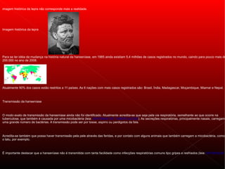 imagem histórica da lepra não corresponde mais a realidade.




Imagem histórica da lepra




Para se ter idéia da mudança na história natural da hanseníase, em 1985 ainda existiam 5,4 milhões de casos registrados no mundo, caindo para pouco mais de
200.000 no ano de 2008.




Atualmente 90% dos casos estão restritos a 11 países. As 6 nações com mais casos registrados são: Brasil, Índia, Madagascar, Moçambique, Miamar e Nepal.



Transmissão da hanseníase



O modo exato de transmissão da hanseníase ainda não foi identificado. Atualmente acredita-se que seja pela via respiratória, semelhante ao que ocorre na
tuberculose, que também é causada por uma micobactéria (leia: SINTOMAS DE TUBERCULOSE). As secreções respiratórias, principalmente nasais, carregam
uma grande número de bactérias. A transmissão pode ser por tosse, espirro ou perdigotos da fala.



Acredita-se também que possa haver transmissão pela pele através das feridas, e por contato com alguns animais que também carregam a micobactéria, como
o tatu, por exemplo.



É importante destacar que a hanseníase não é transmitida com tanta facilidade como infecções respiratórias comuns tipo gripes e resfriados (leia: DIFERENÇAS
 