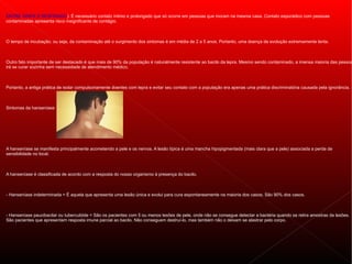 ENTRE GRIPE E RESFRIADO). É necessário contato íntimo e prolongado que só ocorre em pessoas que moram na mesma casa. Contato esporádico com pessoas
contaminadas apresenta risco insignificante de contágio.



O tempo de incubação, ou seja, da contaminação até o surgimento dos sintomas é em média de 2 a 5 anos. Portanto, uma doença de evolução extremamente lenta.



Outro fato importante de ser destacado é que mais de 90% da população é naturalmente resistente ao bacilo da lepra. Mesmo sendo contaminado, a imensa maioria das pessoa
irá se curar sozinha sem necessidade de atendimento médico.



Portanto, a antiga prática de isolar compulsoriamente doentes com lepra e evitar seu contato com a população era apenas uma prática discriminatória causada pela ignorância.



Sintomas da hanseníase




A hanseníase se manifesta principalmente acometendo a pele e os nervos. A lesão típica é uma mancha hipopigmentada (mais clara que a pele) associada a perda de
sensibilidade no local.



A hanseníase é classificada de acordo com a resposta do nosso organismo à presença do bacilo.



- Hanseníase indeterminada = É aquela que apresenta uma lesão única e evolui para cura espontaneamente na maioria dos casos. São 90% dos casos.



- Hanseníase paucibacilar ou tuberculóide = São os pacientes com 5 ou menos lesões de pele, onde não se consegue detectar a bactéria quando se retira amostras da lesões.
São pacientes que apresentam resposta imune parcial ao bacilo. Não conseguem destruí-lo, mas também não o deixam se alastrar pelo corpo.
 