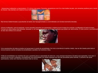 - Hanseníase multibacilar ou lepromatosa = É a forma mais grave. Pacientes apresenta-se com 6 ou mais lesões de pele, com amostras positivas para o bacilo
de Hansen. São doentes com sistema imune ineficaz contra a bactéria.




Nas formas indeterminadas e paucibacilar as lesões são hipopigmentadas ou avermelhadas com bordas levemente elevadas.



A forma multibacilar, como já explicado, ocorre naqueles pacientes que apresentam o sistema imune incapaz de controlar a proliferação do bacilo da lepra.
Formam-se várias lesões avermelhadas, elevadas, e, em casos mais graves, em forma de nódulos que podem ser deformantes. É muito comum o acometimento
do lobo das orelhas e do cotovelo.




Uma característica de todas as lesões da hanseníase é a perda da sensibilidade. No início a dormência é restrita a lesão, mas se não tratada pode destruir
nervos levando a perda completa da sensibilidade e paralisia nos membros e face.



A falta de sensibilidade nos membros faz que o paciente perca a capacidade de sentir dor, o seu principal mecanismo de alerta para agressões. Com isso, é
possível que ocorram mutilações, principalmente nas extremidades, por lesões repetidas que não são percebidas pelos doentes. O paciente não sente
queimaduras, cortes nem traumas nos locais onde os nervos
 