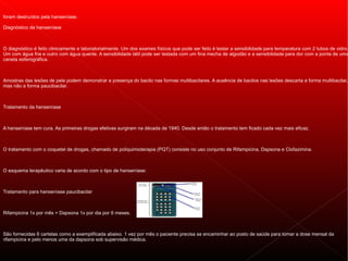 foram destruídos pela hanseníase.

Diagnóstico da hanseníase



O diagnóstico é feito clinicamente e laboratorialmente. Um dos exames físicos que pode ser feito é testar a sensibilidade para temperatura com 2 tubos de vidro.
Um com água fria e outro com água quente. A sensibilidade tátil pode ser testada com um fina mecha de algodão e a sensibilidade para dor com a ponta de uma
caneta esferográfica.



Amostras das lesões de pele podem demonstrar a presença do bacilo nas formas multibacilares. A ausência de bacilos nas lesões descarta a forma multibacilar,
mas não a forma paucibacilar.



Tratamento da hanseníase



A hanseníase tem cura. As primeiras drogas efetivas surgiram na década de 1940. Desde então o tratamento tem ficado cada vez mais eficaz.



O tratamento com o coquetel de drogas, chamado de poliquimioterapia (PQT) consiste no uso conjunto de Rifampicina, Dapsona e Clofazimina.



O esquema terapêutico varia de acordo com o tipo de hanseníase:



Tratamento para hanseníase paucibacilar



Rifampicina 1x por mês + Dapsona 1x por dia por 6 meses.



São fornecidas 6 cartelas como a exemplificada abaixo. 1 vez por mês o paciente precisa se encaminhar ao posto de saúde para tomar a dose mensal da
rifampicina e pelo menos uma da dapsona sob supervisão médica.
 