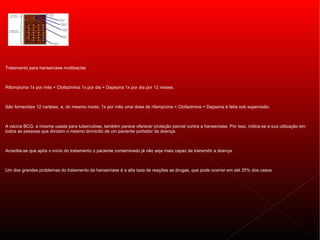 Tratamento para hanseníase multibacilar



Rifampicina 1x por mês + Clofazimina 1x por dia + Dapsona 1x por dia por 12 meses.



São fornecidas 12 cartelas, e, do mesmo modo, 1x por mês uma dose de rifampicina + Clofazimina + Dapsona é feita sob supervisão.



A vacina BCG, a mesma usada para tuberculose, também parece oferecer proteção parcial contra a hanseníase. Por isso, indica-se a sua utilização em
todos as pessoas que dividam o mesmo domicilio de um paciente portador da doença.



Acredita-se que após o início do tratamento o paciente contaminado já não seja mais capaz de transmitir a doença.



Um dos grandes problemas do tratamento da hanseníase é a alta taxa de reações as drogas, que pode ocorrer em até 25% dos casos.
 