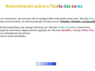 o as "cores puras", são cores que não se consegue obter misturando outras cores. São elas: Azul, A
 duas cores primárias, na mesma proporção. Ou seja uma cor: Primária + Primária = cor Secundá

ção de tranqüilidade, paz, sossego, harmonia, etc. São elas: Verde, Azul e Roxo (vários tons)
 sação de movimento, alegria, barulho, agitação, etc. São elas: Vermelho , Laranja, Vinho, Pink, A
ara a realização de uma pintura.
 nas em várias tonalidades.
 