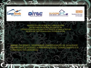 PREFEITURA MUNICIPAL DE CAMPO GRANDE
                SECRETARIA MUNICIPAL DE EDUCAÇÃO
       SUPERINTÊNDENCIA DE GESTÃO E POLÍTICAS EDUCACIONAIS
            DIVISÃO DE TECNOLOGIA EDUCACIONAL-DITEC




MISSÃO DA SEMED: “ASSEGURAR UMA EDUCAÇÃO DE QUALIDADE
GARANTINDO O ACESSO, A APROPRIAÇÃO DO CONHECIMENTO E A
FORMAÇÃO DA CIDADANIA”
 