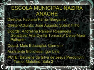 ESCOLA MUNICIPAL NAZIRA
          ANACHE
Diretora: Fabiana Parron Bergamo
Diretor-Adjunto: José Augusto Sobral Filho
Coords: Andrelina Ranieri/ Rosângela
 Gonzáles/ Ana Cyntia Toniasso/ Deise Mara
 Palharim
Coord. Mais Educação: Carmem
Assistente Biblioteca: Igor Lins
PCTE: Delziene da Silva de Jesus Perdoncini
  Turno: Matutino Sala 2
 